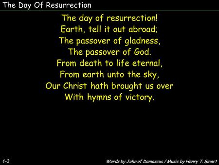 The Day Of Resurrection 1-3 The day of resurrection! Earth, tell it out abroad; The passover of gladness, The passover of God. From death to life eternal,