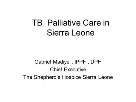 TB Palliative Care in Sierra Leone Gabriel Madiye, IPPF, DPH Chief Executive The Shepherd’s Hospice Sierra Leone.