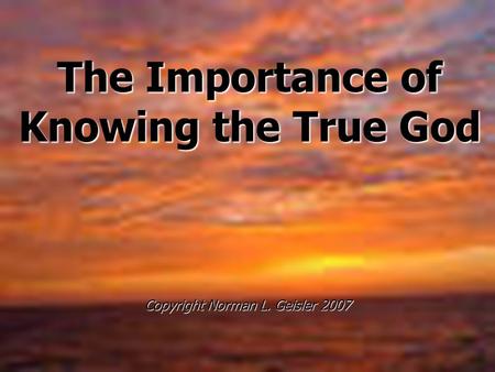 The Importance of Knowing the True God Copyright Norman L. Geisler 2007.