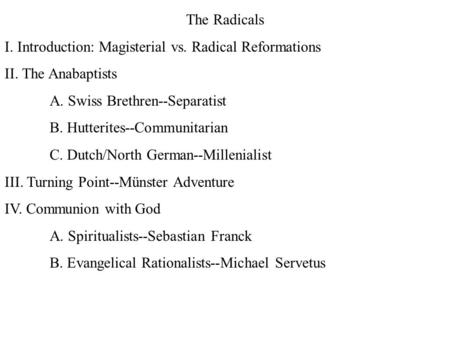 The Radicals I. Introduction: Magisterial vs. Radical Reformations II. The Anabaptists A. Swiss Brethren--Separatist B. Hutterites--Communitarian C. Dutch/North.