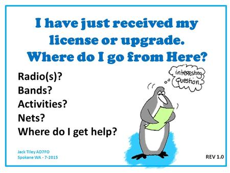 I have just received my license or upgrade. Where do I go from Here? Radio(s)? Bands? Activities? Nets? Where do I get help? Jack Tiley AD7FO Spokane WA.