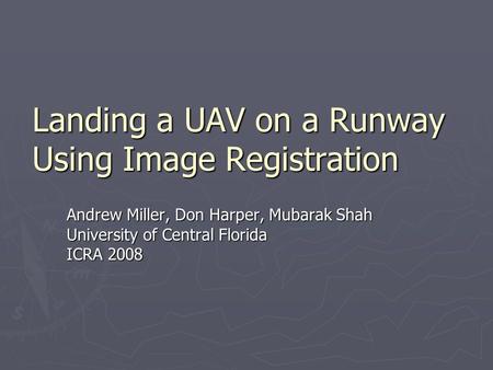 Landing a UAV on a Runway Using Image Registration Andrew Miller, Don Harper, Mubarak Shah University of Central Florida ICRA 2008.