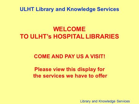 Library and Knowledge Services ULHT Library and Knowledge Services WELCOME TO ULHT’s HOSPITAL LIBRARIES COME AND PAY US A VISIT! Please view this display.