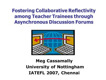 Fostering Collaborative Reflectivity among Teacher Trainees through Asynchronous Discussion Forums Meg Cassamally University of Nottingham IATEFL 2007,