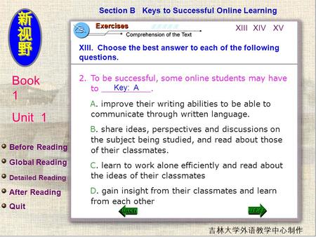 Book 1 Unit 1 吉林大学外语教学中心制作 Section B Keys to Successful Online Learning XIII. Choose the best answer to each of the following questions. 2.To be successful,