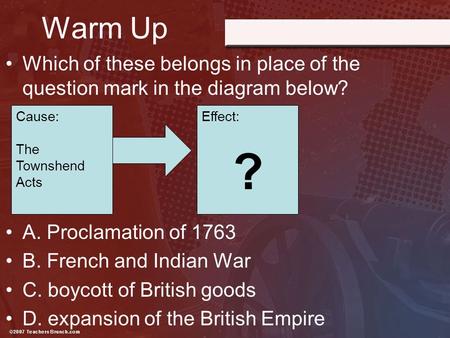 Warm Up Which of these belongs in place of the question mark in the diagram below? A. Proclamation of 1763 B. French and Indian War C. boycott of British.