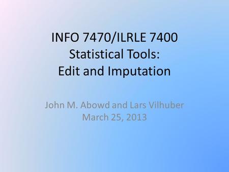 INFO 7470/ILRLE 7400 Statistical Tools: Edit and Imputation John M. Abowd and Lars Vilhuber March 25, 2013.