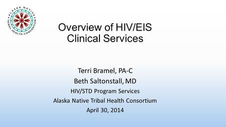 Overview of HIV/EIS Clinical Services Terri Bramel, PA-C Beth Saltonstall, MD HIV/STD Program Services Alaska Native Tribal Health Consortium April 30,