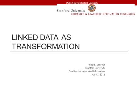 LINKED DATA AS TRANSFORMATION Philip E. Schreur Stanford University Coalition for Networked Information April 3, 2012 Philip Schreur/Stanford University.