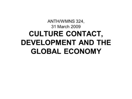 ANTH/WMNS 324, 31 March 2009 CULTURE CONTACT, DEVELOPMENT AND THE GLOBAL ECONOMY.