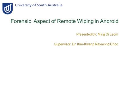 Forensic Aspect of Remote Wiping in Android Presented by: Ming Di Leom Supervisor: Dr. Kim-Kwang Raymond Choo.