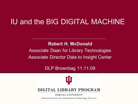 Robert H. McDonald Associate Dean for Library Technologies Associate Director Data to Insight Center DLP Brownbag 11.11.09 IU and the BIG DIGITAL MACHINE.