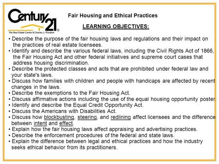 Fair Housing and Ethical Practices LEARNING OBJECTIVES: Describe the purpose of the fair housing laws and regulations and their impact on the practices.