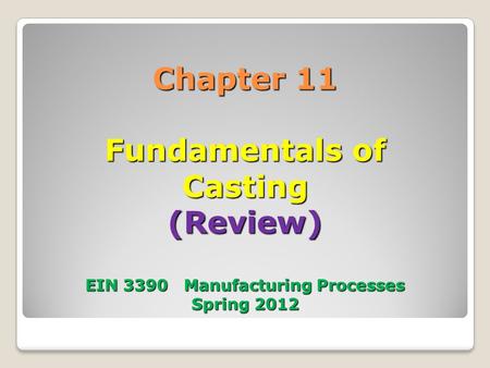 Chapter 11 Fundamentals of Casting (Review) EIN 3390 Manufacturing Processes Spring 2012.