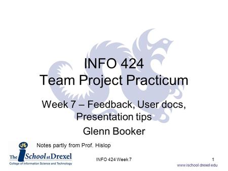 Www.ischool.drexel.edu INFO 424 Team Project Practicum Week 7 – Feedback, User docs, Presentation tips Glenn Booker Notes partly from Prof. Hislop 1INFO.