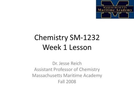 Chemistry SM-1232 Week 1 Lesson Dr. Jesse Reich Assistant Professor of Chemistry Massachusetts Maritime Academy Fall 2008.