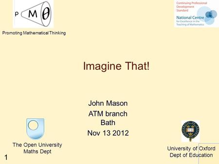 1 Imagine That! John Mason ATM branch Bath Nov 13 2012 The Open University Maths Dept University of Oxford Dept of Education Promoting Mathematical Thinking.