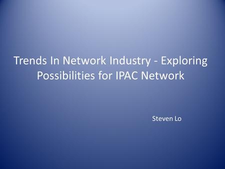 Trends In Network Industry - Exploring Possibilities for IPAC Network Steven Lo.