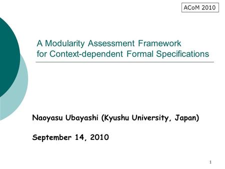 1 A Modularity Assessment Framework for Context-dependent Formal Specifications Naoyasu Ubayashi (Kyushu University, Japan) September 14, 2010 ACoM 2010.