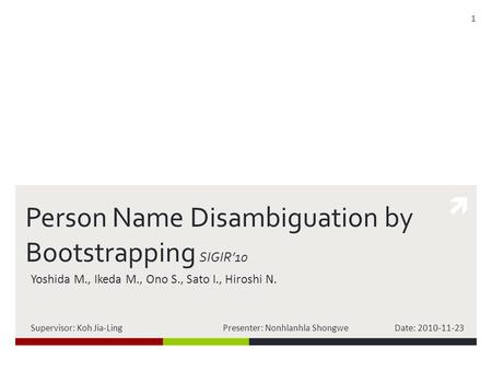  Person Name Disambiguation by Bootstrapping SIGIR’10 Yoshida M., Ikeda M., Ono S., Sato I., Hiroshi N. Supervisor: Koh Jia-Ling Presenter: Nonhlanhla.