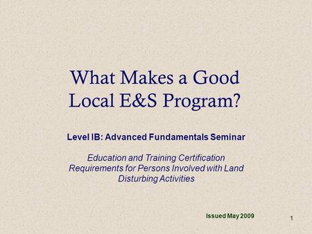 1 What Makes a Good Local E&S Program? Issued May 2009 Level IB: Advanced Fundamentals Seminar Education and Training Certification Requirements for Persons.