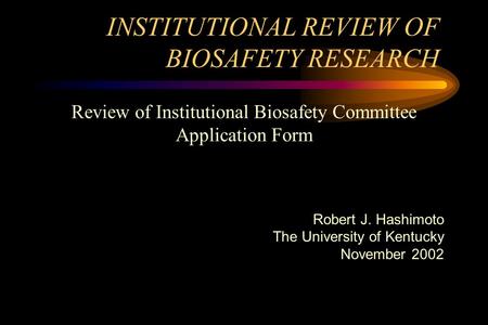 INSTITUTIONAL REVIEW OF BIOSAFETY RESEARCH Review of Institutional Biosafety Committee Application Form Robert J. Hashimoto The University of Kentucky.