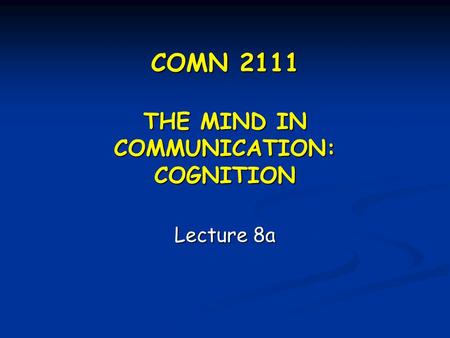 COMN 2111 THE MIND IN COMMUNICATION: COGNITION Lecture 8a.