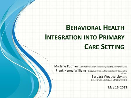 B EHAVIORAL H EALTH I NTEGRATION INTO P RIMARY C ARE S ETTING Marlene Putman, Administrator, Tillamook County Health & Human Services Frank Hanna-Williams,