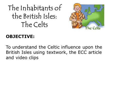 The Inhabitants of the British Isles: The Celts OBJECTIVE: To understand the Celtic influence upon the British Isles using textwork, the ECC article and.