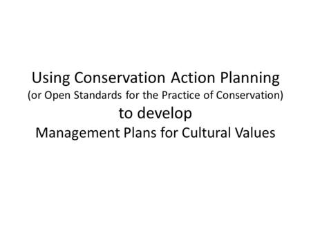 Using Conservation Action Planning (or Open Standards for the Practice of Conservation) to develop Management Plans for Cultural Values.