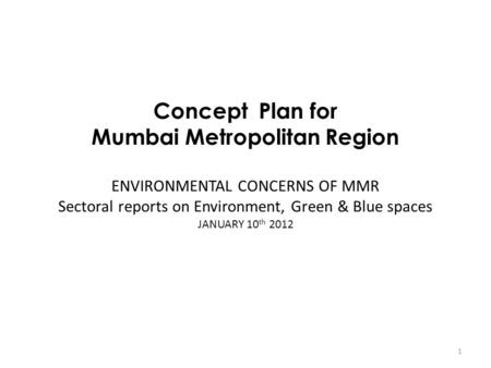 Concept Plan for Mumbai Metropolitan Region ENVIRONMENTAL CONCERNS OF MMR Sectoral reports on Environment, Green & Blue spaces JANUARY 10 th 2012 1.