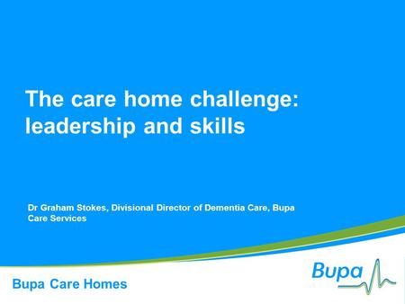 Bupa Care Homes The care home challenge: leadership and skills Dr Graham Stokes, Divisional Director of Dementia Care, Bupa Care Services.