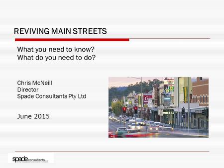 REVIVING MAIN STREETS What you need to know? What do you need to do? Chris McNeill Director Spade Consultants Pty Ltd June 2015.