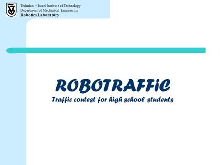 Technion – Israel Institute of Technology, Department of Mechanical Engineering Robotics Laboratory ROBOTRAFFiC Traffic contest for high school students.