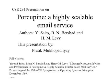 2/1/00 Porcupine: a highly scalable email service Authors: Y. Saito, B. N. Bershad and H. M. Levy This presentation by: Pratik Mukhopadhyay CSE 291 Presentation.