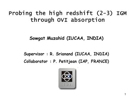 1 Probing the high redshift (2-3) IGM through OVI absorption Sowgat Muzahid (IUCAA, INDIA) Supervisor : R. Srianand (IUCAA, INDIA) Collaborator : P. Petitjean.