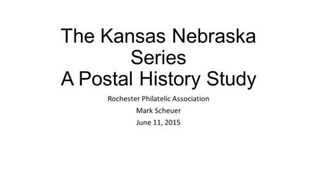 The Kansas Nebraska Series A Postal History Study Rochester Philatelic Association Mark Scheuer June 11, 2015.