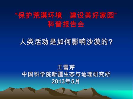 人类活动是如何影响沙漠的 ? 王雪芹 中国科学院新疆生态与地理研究所 2013 年 5 月 “ 保护荒漠环境 建设美好家园 ” 科普报告会 人类活动是如何影响沙漠的 ? 王雪芹 中国科学院新疆生态与地理研究所 2013 年 5 月.