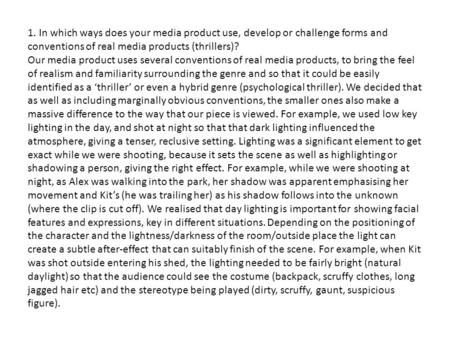 1. In which ways does your media product use, develop or challenge forms and conventions of real media products (thrillers)? Our media product uses several.