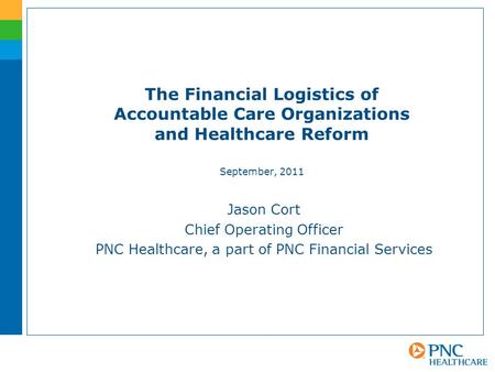 The Financial Logistics of Accountable Care Organizations and Healthcare Reform September, 2011 Jason Cort Chief Operating Officer PNC Healthcare, a part.