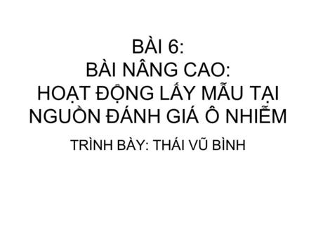 BÀI 6: BÀI NÂNG CAO: HOẠT ĐỘNG LẤY MẪU TẠI NGUỒN ĐÁNH GIÁ Ô NHIỄM TRÌNH BÀY: THÁI VŨ BÌNH.