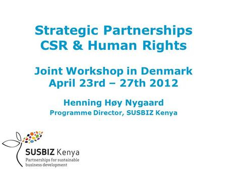 Strategic Partnerships CSR & Human Rights Joint Workshop in Denmark April 23rd – 27th 2012 Henning Høy Nygaard Programme Director, SUSBIZ Kenya.