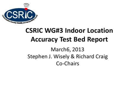 CSRIC WG#3 Indoor Location Accuracy Test Bed Report March6, 2013 Stephen J. Wisely & Richard Craig Co-Chairs.