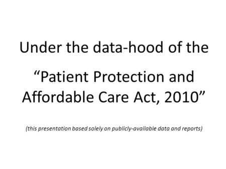 Under the data-hood of the “Patient Protection and Affordable Care Act, 2010” (this presentation based solely on publicly-available data and reports)