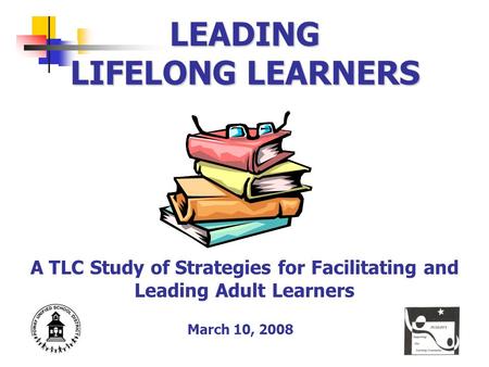 LEADING LIFELONG LEARNERS A TLC Study of Strategies for Facilitating and Leading Adult Learners March 10, 2008.