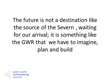 The future is not a destination like the source of the Severn, waiting for our arrival; it is something like the GWR that we have to imagine, plan and.