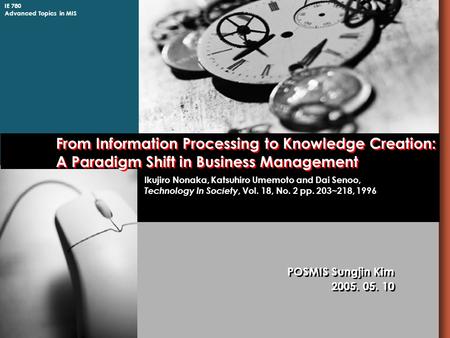 IE 780 Advanced Topics in MIS From Information Processing to Knowledge Creation: A Paradigm Shift in Business Management POSMIS Sungjin Kim 2005. 05. 10.