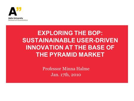 EXPLORING THE BOP: SUSTAINAINABLE USER-DRIVEN INNOVATION AT THE BASE OF THE PYRAMID MARKET Professor Minna Halme Jan. 17th, 2010.