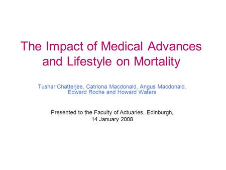 The Impact of Medical Advances and Lifestyle on Mortality Tushar Chatterjee, Catriona Macdonald, Angus Macdonald, Edward Roche and Howard Waters Presented.