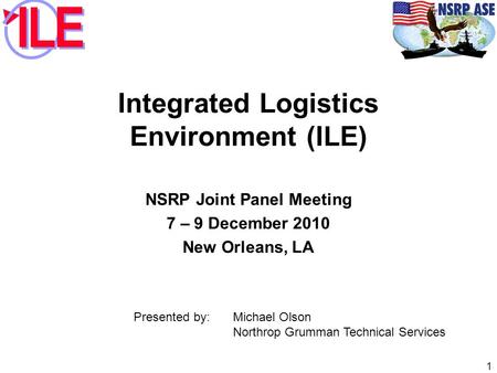 Integrated Logistics Environment (ILE) NSRP Joint Panel Meeting 7 – 9 December 2010 New Orleans, LA 1 Presented by: Michael Olson Northrop Grumman Technical.